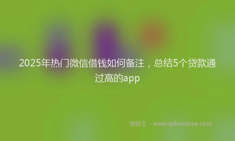 2025年热门微信借钱如何备注，总结5个贷款通过高的app