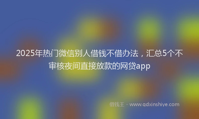 2025年热门微信别人借钱不借办法，汇总5个不审核夜间直接放款的网贷app