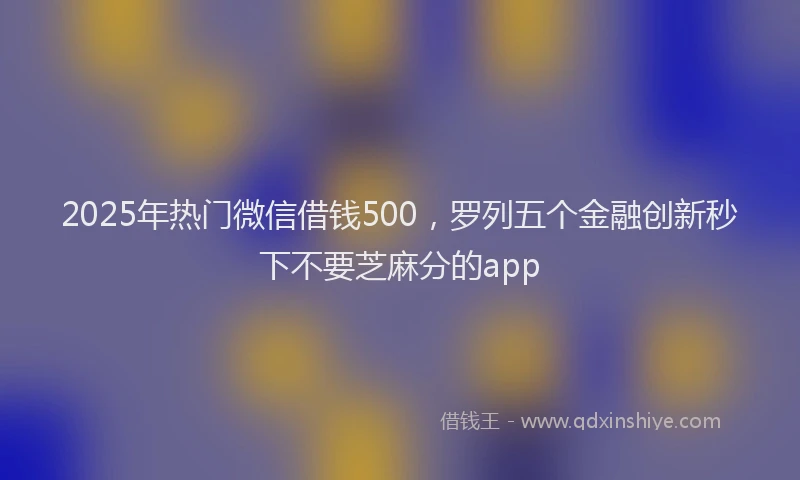 2025年热门微信借钱500，罗列五个金融创新秒下不要芝麻分的app