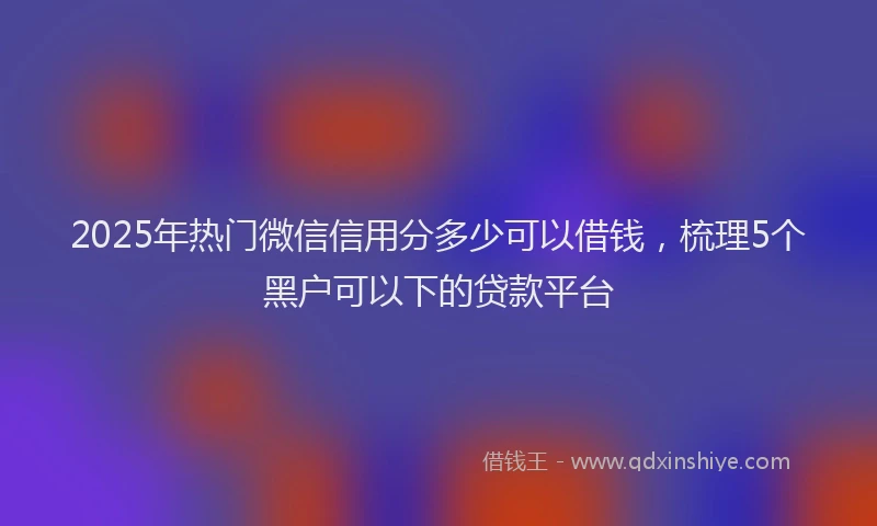 2025年热门微信信用分多少可以借钱，梳理5个黑户可以下的贷款平台