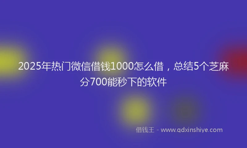 2025年热门微信借钱1000怎么借，总结5个芝麻分700能秒下的软件