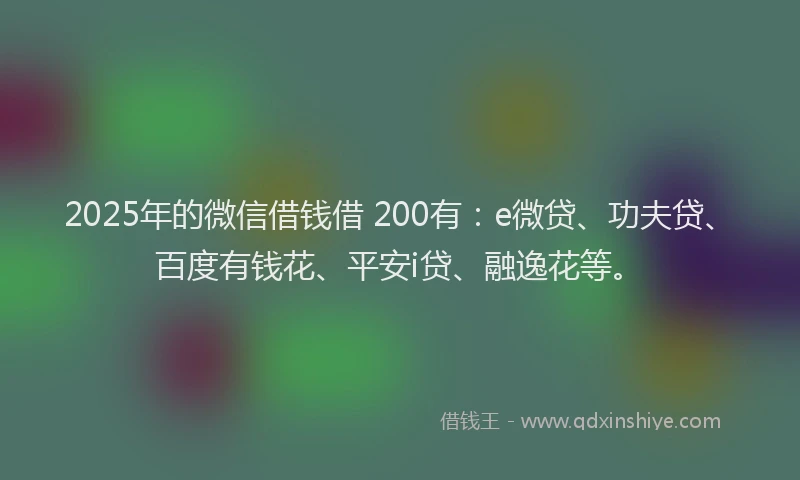 2025年的微信借钱借 200有：e微贷、功夫贷、百度有钱花、平安i贷、融逸花等。