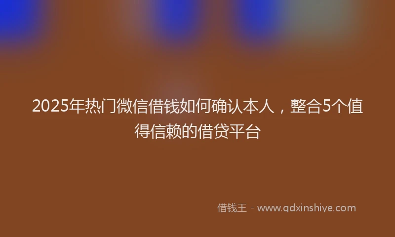 2025年热门微信借钱如何确认本人，整合5个值得信赖的借贷平台