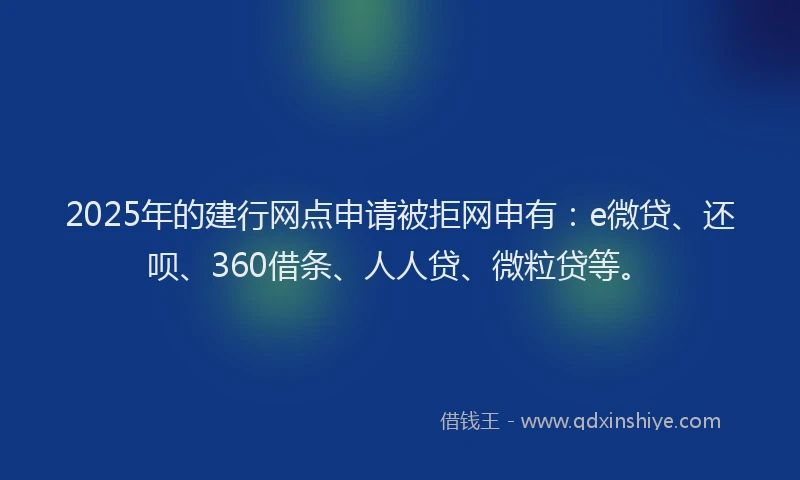 2025年的建行网点申请被拒网申有：e微贷、还呗、360借条、人人贷、微粒贷等。