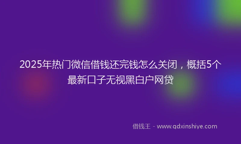 2025年热门微信借钱还完钱怎么关闭，概括5个最新口子无视黑白户网贷