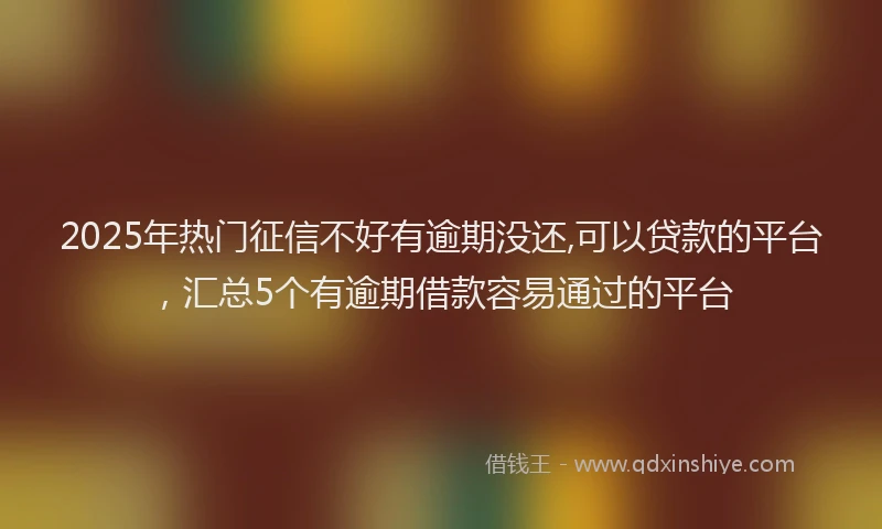 2025年热门征信不好有逾期没还,可以贷款的平台，汇总5个有逾期借款容易通过的平台