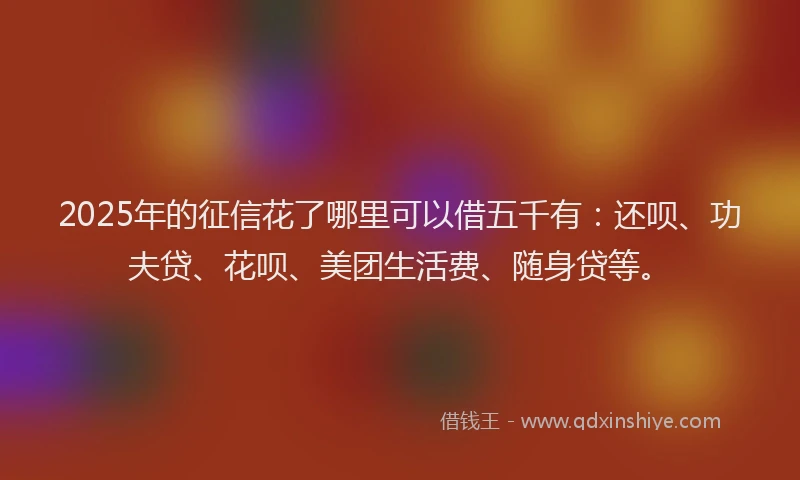 2025年的征信花了哪里可以借五千有：还呗、功夫贷、花呗、美团生活费、随身贷等。