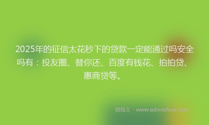 2025年的征信太花秒下的贷款一定能通过吗安全吗有：投友圈、替你还、百度有钱花、拍拍贷、惠商贷等。