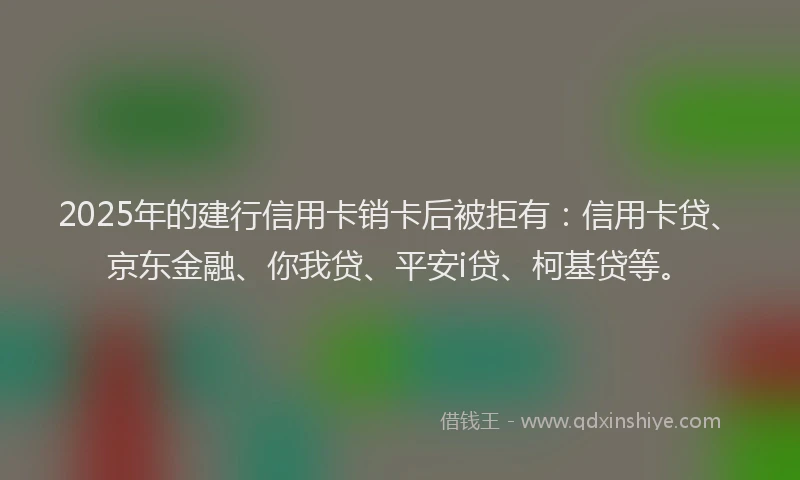 2025年的建行信用卡销卡后被拒有：信用卡贷、京东金融、你我贷、平安i贷、柯基贷等。