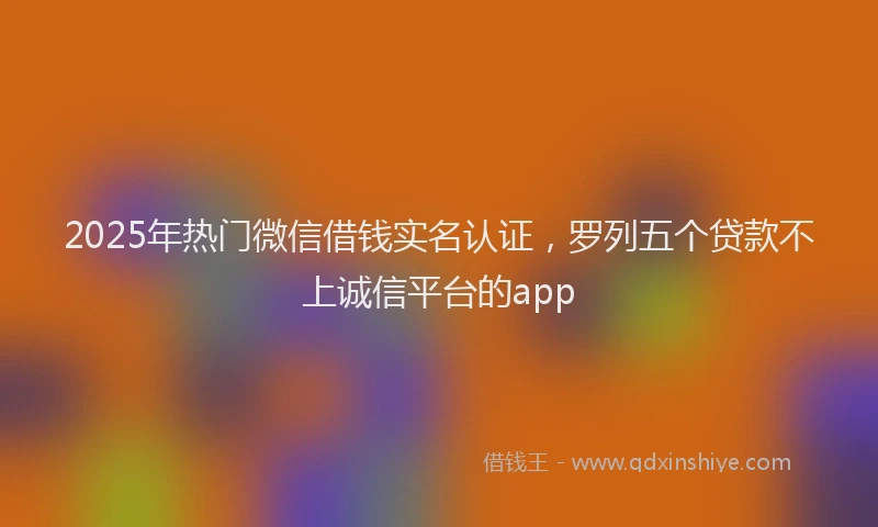2025年热门微信借钱实名认证，罗列五个贷款不上诚信平台的app