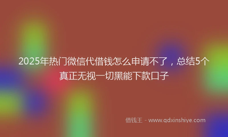 2025年热门微信代借钱怎么申请不了，总结5个真正无视一切黑能下款口子