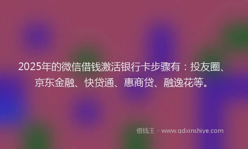 2025年的微信借钱激活银行卡步骤有：投友圈、京东金融、快贷通、惠商贷、融逸花等。