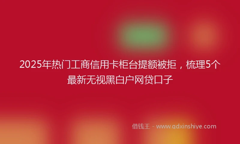 2025年热门工商信用卡柜台提额被拒，梳理5个最新无视黑白户网贷口子