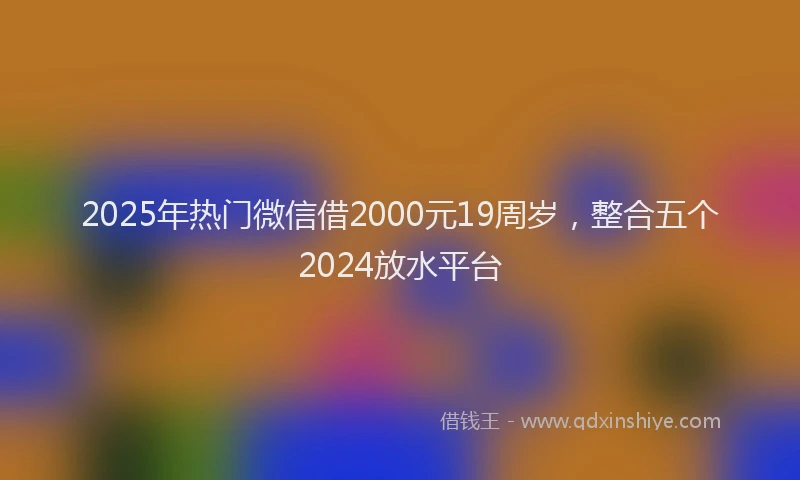 2025年热门微信借2000元19周岁，整合五个2024放水平台