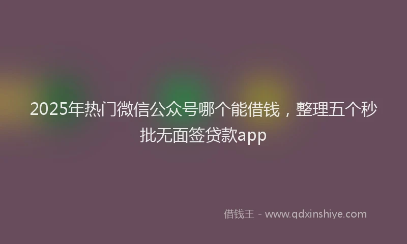 2025年热门微信公众号哪个能借钱，整理五个秒批无面签贷款app