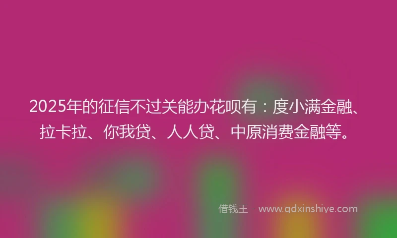 2025年的征信不过关能办花呗有：度小满金融、拉卡拉、你我贷、人人贷、中原消费金融等。