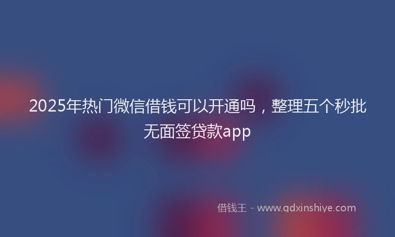 2025年热门微信借钱可以开通吗，整理五个秒批无面签贷款app