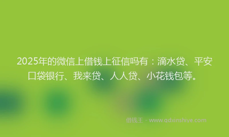 2025年的微信上借钱上征信吗有：滴水贷、平安口袋银行、我来贷、人人贷、小花钱包等。