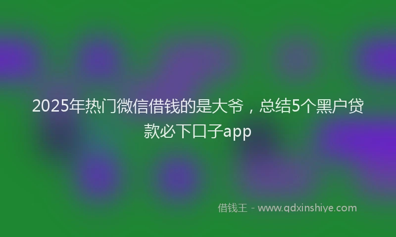 2025年热门微信借钱的是大爷，总结5个黑户贷款必下口子app