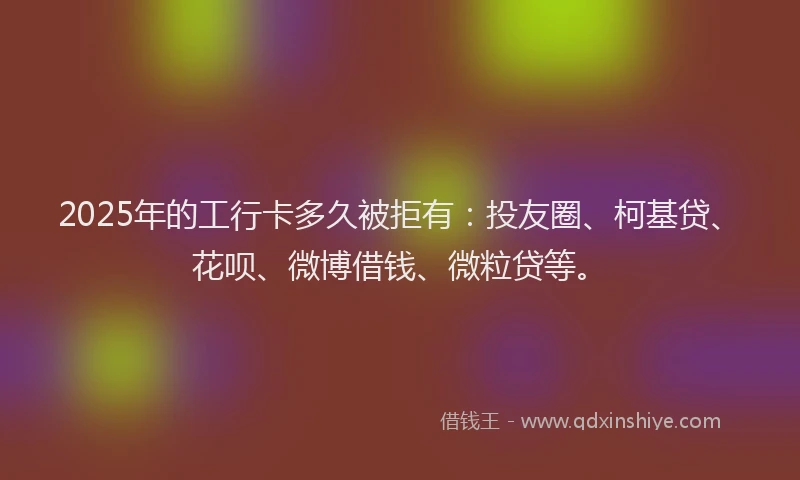 2025年的工行卡多久被拒有：投友圈、柯基贷、花呗、微博借钱、微粒贷等。