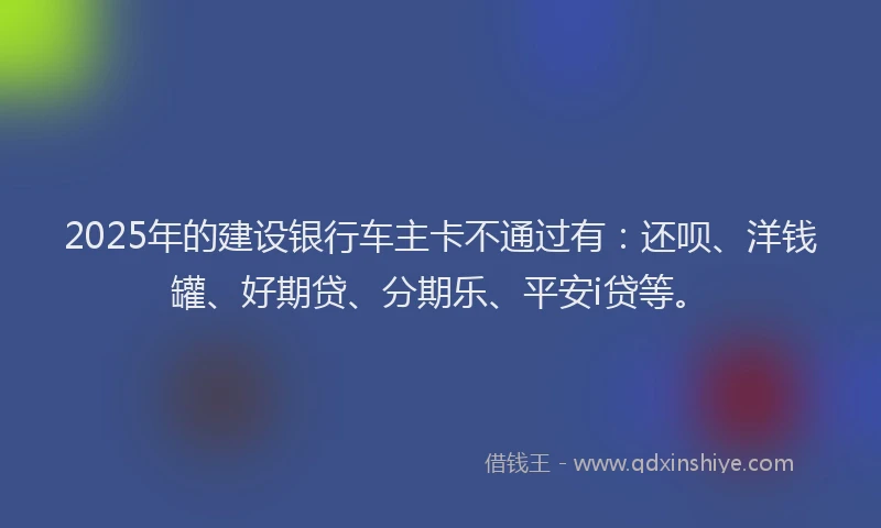 2025年的建设银行车主卡不通过有：还呗、洋钱罐、好期贷、分期乐、平安i贷等。