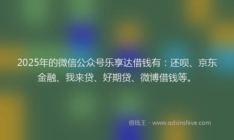 2025年的微信公众号乐享达借钱有：还呗、京东金融、我来贷、好期贷、微博借钱等。