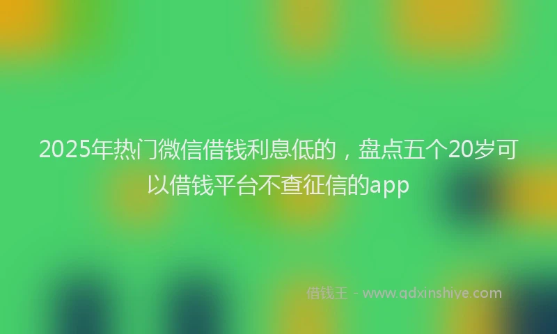 2025年热门微信借钱利息低的，盘点五个20岁可以借钱平台不查征信的app