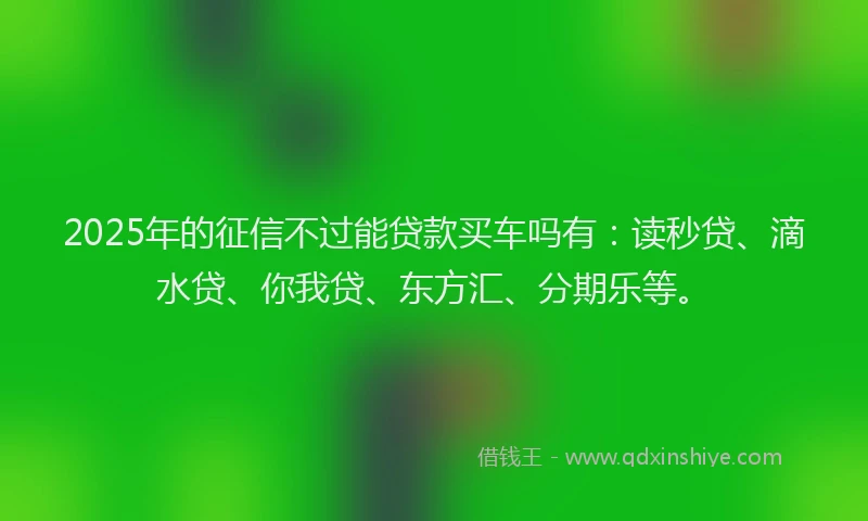 2025年的征信不过能贷款买车吗有：读秒贷、滴水贷、你我贷、东方汇、分期乐等。