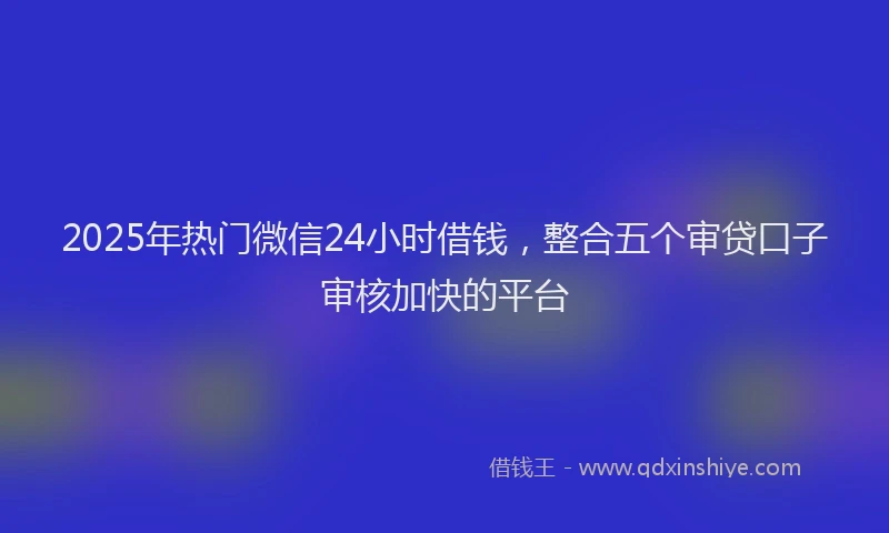 2025年热门微信24小时借钱，整合五个审贷口子审核加快的平台