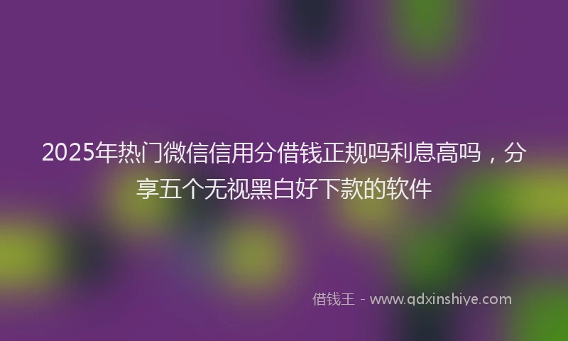 2025年热门微信信用分借钱正规吗利息高吗，分享五个无视黑白好下款的软件