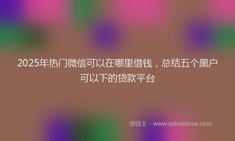 2025年热门微信可以在哪里借钱，总结五个黑户可以下的贷款平台