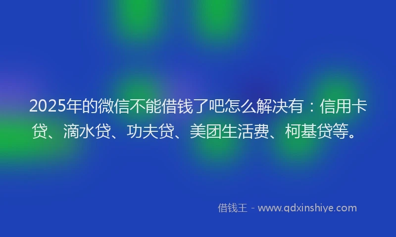 2025年的微信不能借钱了吧怎么解决有：信用卡贷、滴水贷、功夫贷、美团生活费、柯基贷等。
