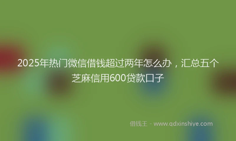 2025年热门微信借钱超过两年怎么办，汇总五个芝麻信用600贷款口子