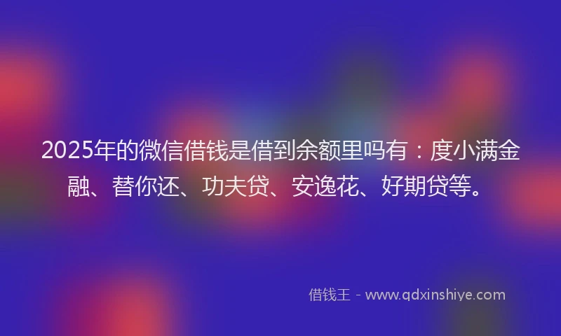 2025年的微信借钱是借到余额里吗有：度小满金融、替你还、功夫贷、安逸花、好期贷等。