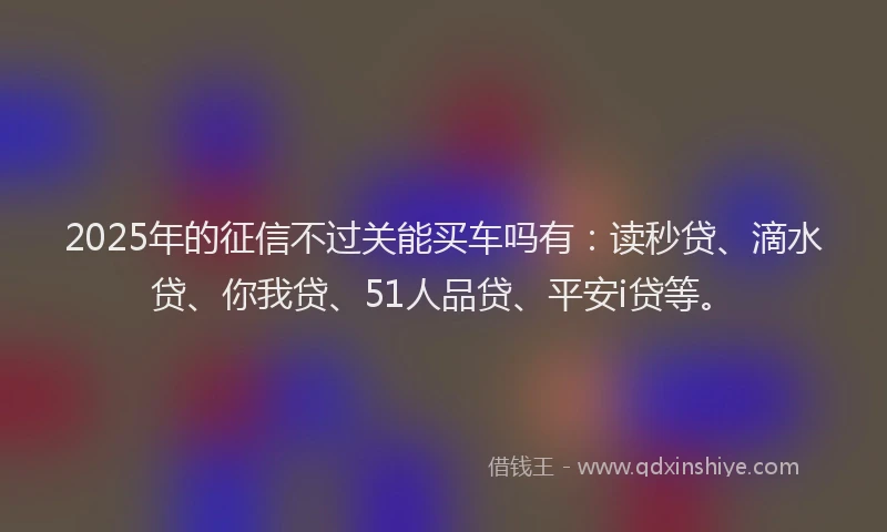 2025年的征信不过关能买车吗有：读秒贷、滴水贷、你我贷、51人品贷、平安i贷等。