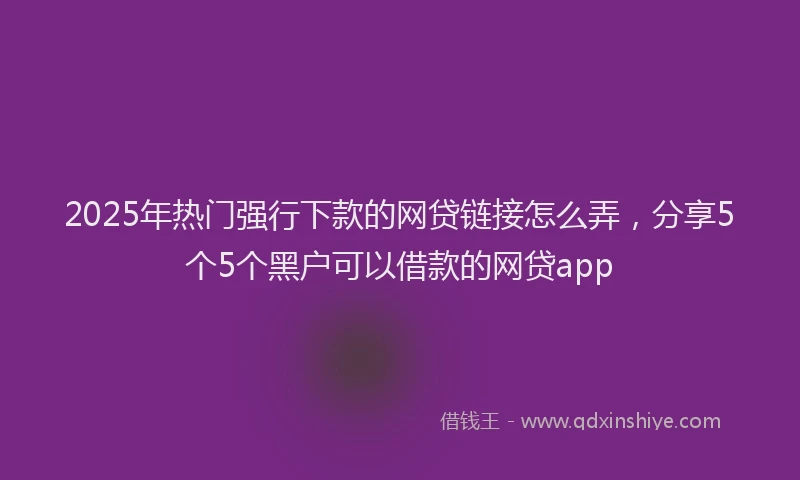 2025年热门强行下款的网贷链接怎么弄，分享5个5个黑户可以借款的网贷app