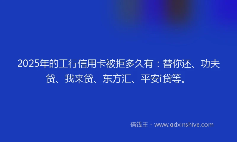 2025年的工行信用卡被拒多久有：替你还、功夫贷、我来贷、东方汇、平安i贷等。