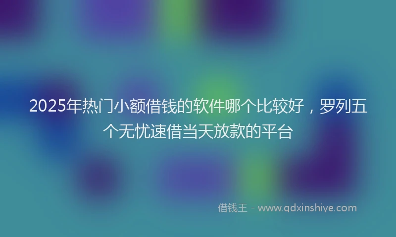 2025年热门小额借钱的软件哪个比较好，罗列五个无忧速借当天放款的平台