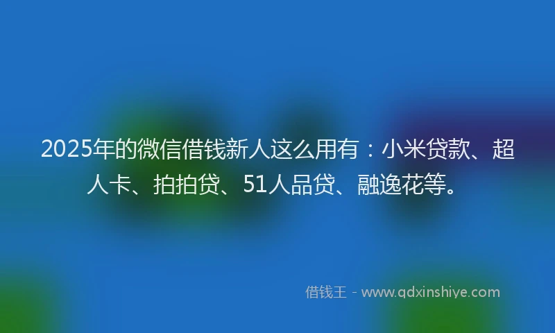 2025年的微信借钱新人这么用有：小米贷款、超人卡、拍拍贷、51人品贷、融逸花等。