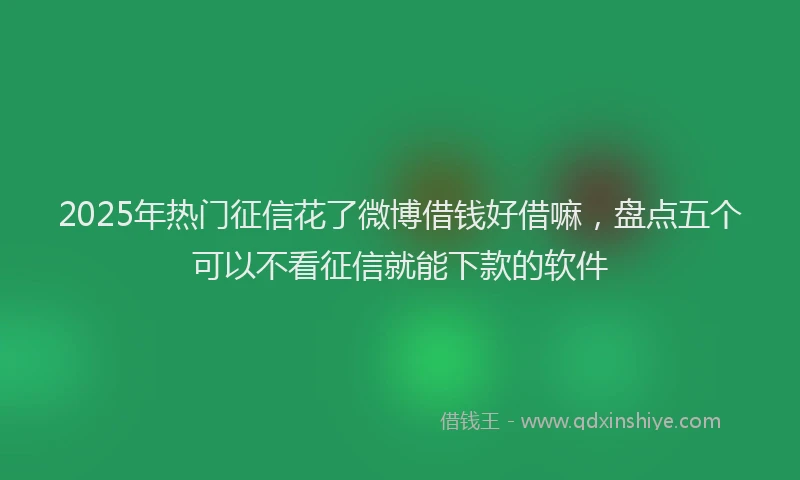 2025年热门征信花了微博借钱好借嘛，盘点五个可以不看征信就能下款的软件