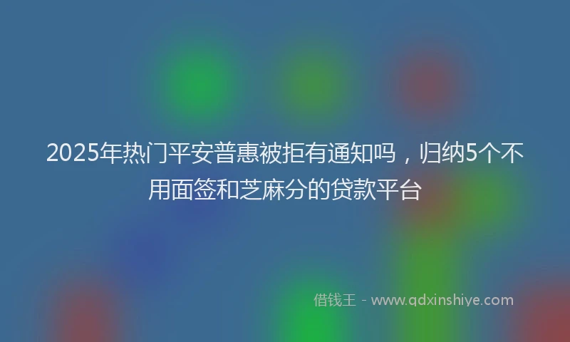 2025年热门平安普惠被拒有通知吗，归纳5个不用面签和芝麻分的贷款平台