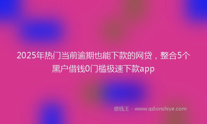 2025年热门当前逾期也能下款的网贷，整合5个黑户借钱0门槛极速下款app