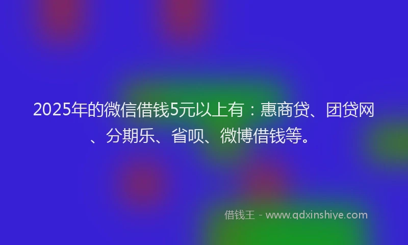 2025年的微信借钱5元以上有：惠商贷、团贷网、分期乐、省呗、微博借钱等。