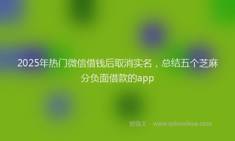 2025年热门微信借钱后取消实名，总结五个芝麻分负面借款的app