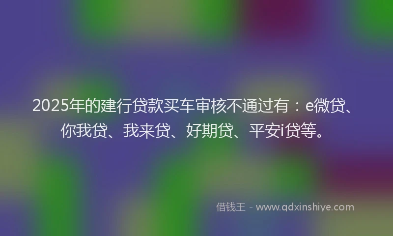 2025年的建行贷款买车审核不通过有：e微贷、你我贷、我来贷、好期贷、平安i贷等。