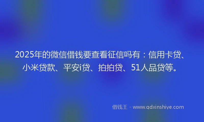 2025年的微信借钱要查看征信吗有：信用卡贷、小米贷款、平安i贷、拍拍贷、51人品贷等。