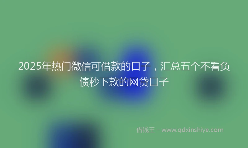 2025年热门微信可借款的口子，汇总五个不看负债秒下款的网贷口子