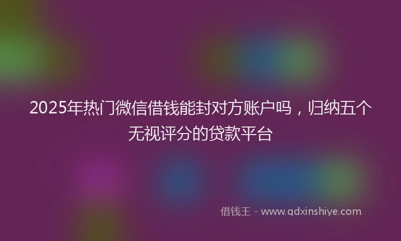 2025年热门微信借钱能封对方账户吗，归纳五个无视评分的贷款平台