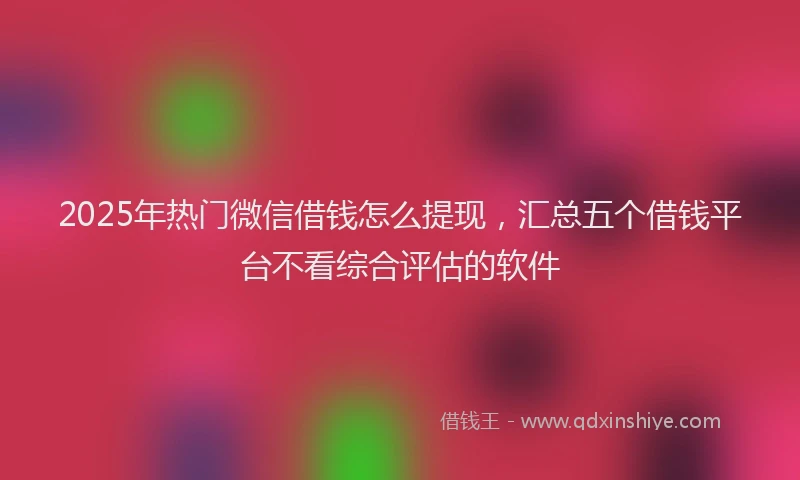 2025年热门微信借钱怎么提现，汇总五个借钱平台不看综合评估的软件