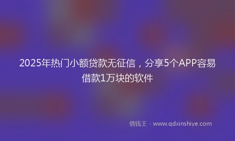 2025年热门小额贷款无征信，分享5个APP容易借款1万块的软件
